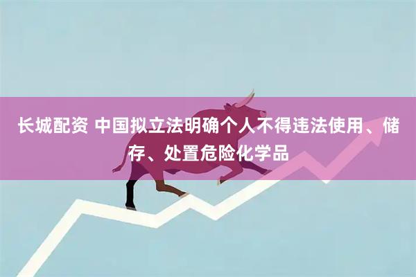 长城配资 中国拟立法明确个人不得违法使用、储存、处置危险化学品