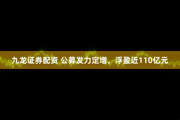 九龙证券配资 公募发力定增，浮盈近110亿元
