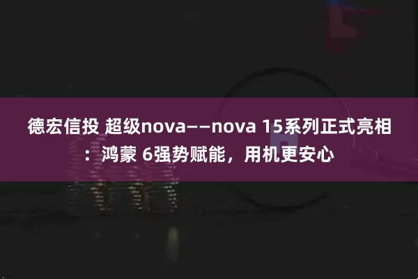 德宏信投 超级nova——nova 15系列正式亮相：鸿蒙 6强势赋能，用机更安心