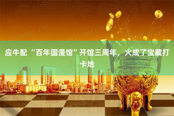 应牛配 “百年国漫馆”开馆三周年，火成了宝藏打卡地