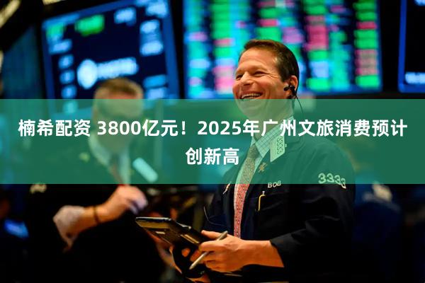 楠希配资 3800亿元！2025年广州文旅消费预计创新高