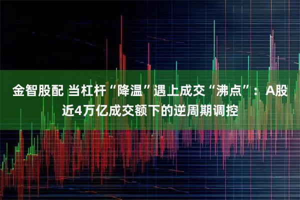 金智股配 当杠杆“降温”遇上成交“沸点”：A股近4万亿成交额下的逆周期调控