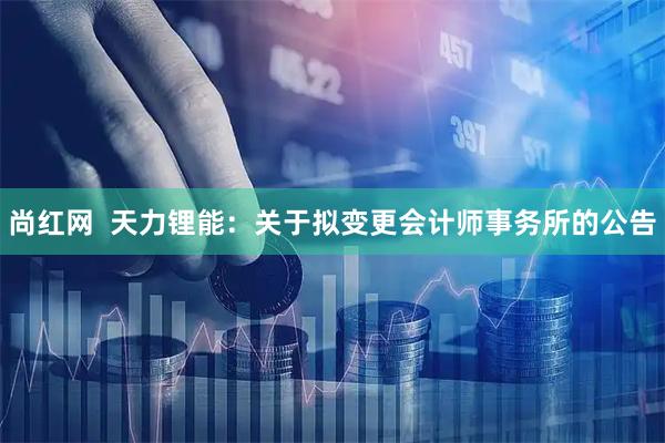 尚红网  天力锂能：关于拟变更会计师事务所的公告
