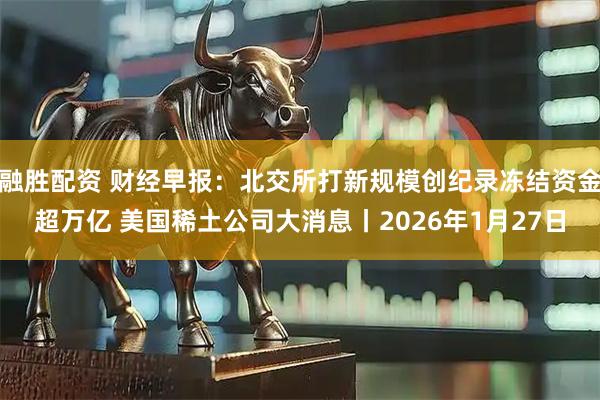 融胜配资 财经早报：北交所打新规模创纪录冻结资金超万亿 美国稀土公司大消息丨2026年1月27日