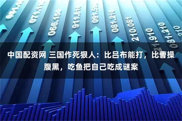中国配资网 三国作死狠人：比吕布能打，比曹操腹黑，吃鱼把自己吃成谜案
