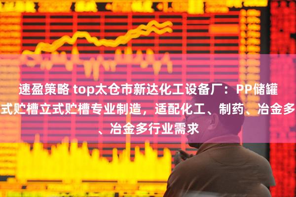 速盈策略 top太仓市新达化工设备厂：PP储罐聚丙烯卧式贮槽立式贮槽专业制造，适配化工、制药、冶金多行业需求