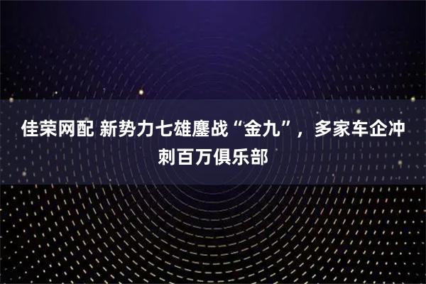 佳荣网配 新势力七雄鏖战“金九”，多家车企冲刺百万俱乐部