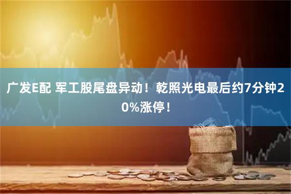 广发E配 军工股尾盘异动！乾照光电最后约7分钟20%涨停！