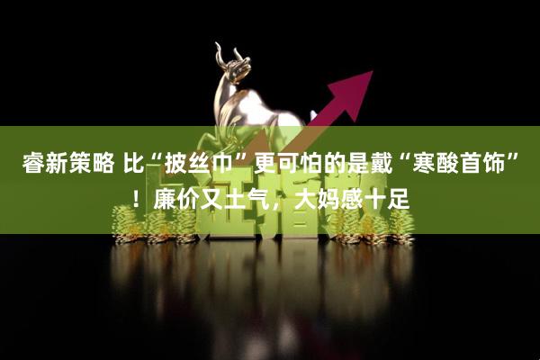 睿新策略 比“披丝巾”更可怕的是戴“寒酸首饰”！廉价又土气，大妈感十足