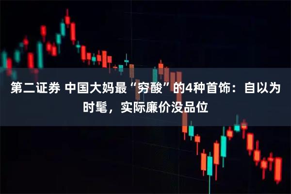 第二证券 中国大妈最“穷酸”的4种首饰：自以为时髦，实际廉价没品位